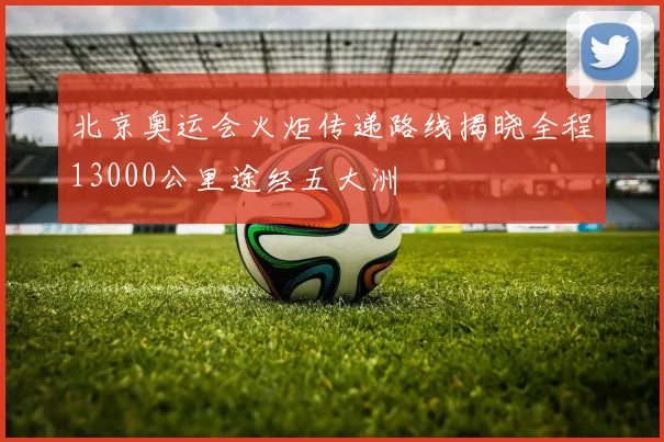 北京奥运会火炬传递路线揭晓全程13000公里途经五大洲