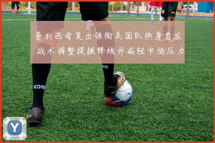 普利西奇复出领衔美国队热身首发 战术调整提振锋线并减轻中场压力