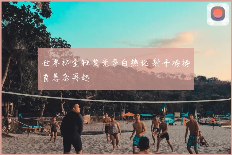 世界杯金靴奖竞争白热化 射手榜榜首悬念再起