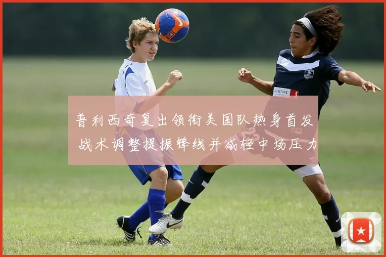 普利西奇复出领衔美国队热身首发 战术调整提振锋线并减轻中场压力