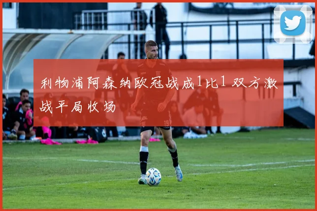 利物浦阿森纳欧冠战成1比1 双方激战平局收场
