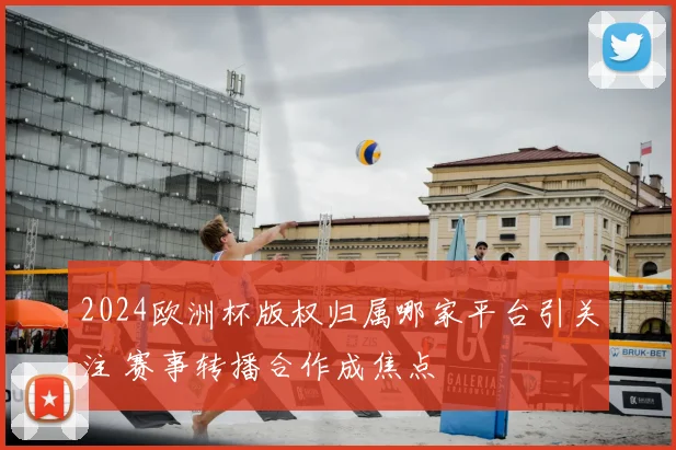 2024欧洲杯版权归属哪家平台引关注 赛事转播合作成焦点
