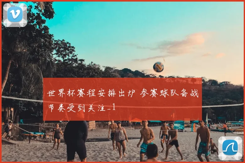 世界杯赛程安排出炉 参赛球队备战节奏受到关注_1