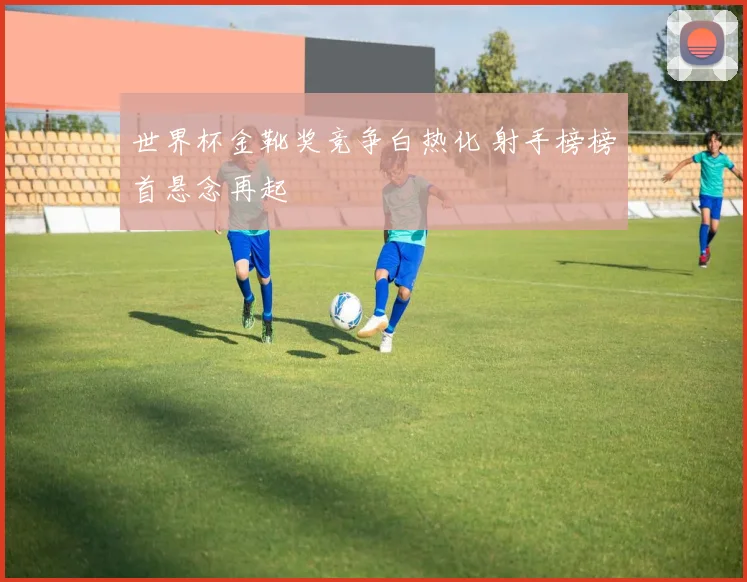 世界杯金靴奖竞争白热化 射手榜榜首悬念再起