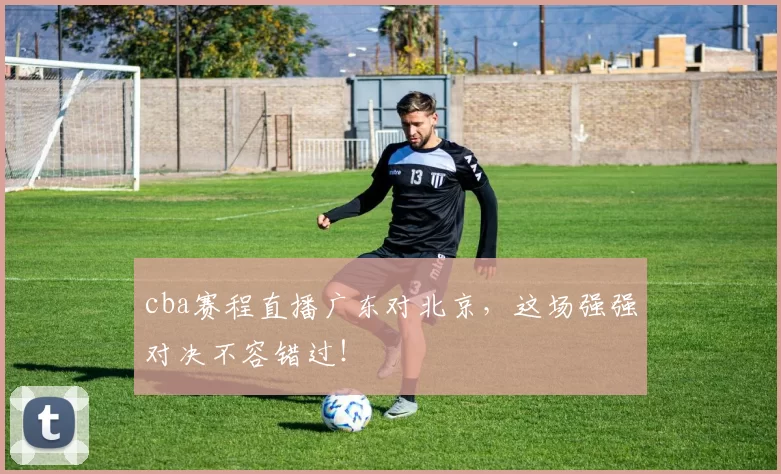 cba赛程直播广东对北京，这场强强对决不容错过！