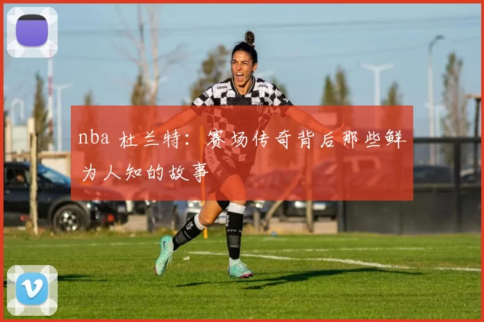 nba 杜兰特：赛场传奇背后那些鲜为人知的故事