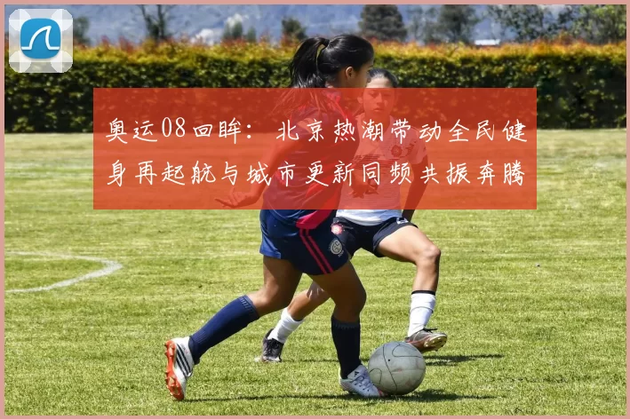 奥运08回眸：北京热潮带动全民健身再起航与城市更新同频共振奔腾