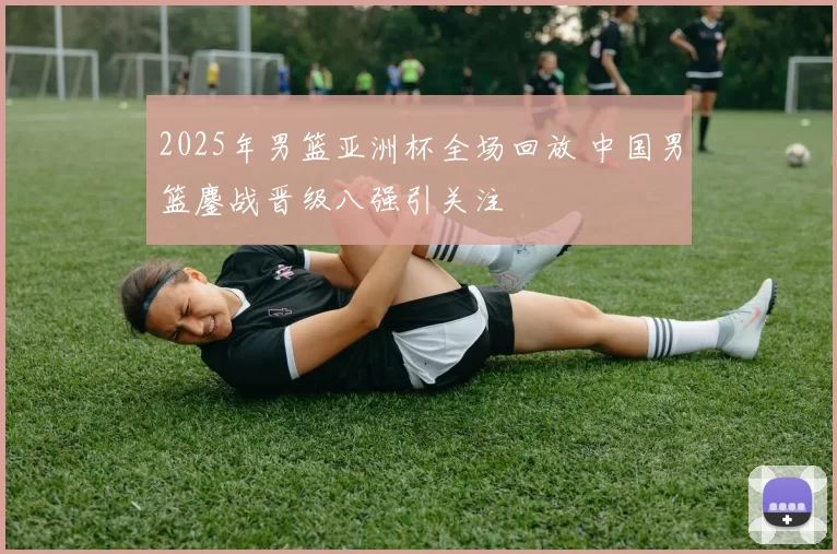 2025年男篮亚洲杯全场回放 中国男篮鏖战晋级八强引关注