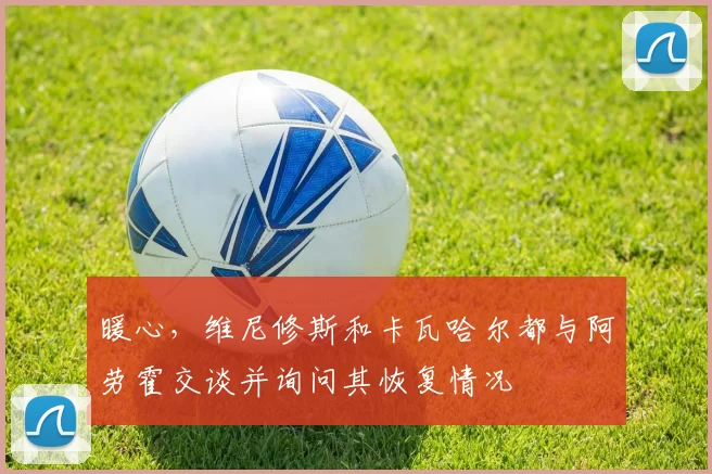 暖心，维尼修斯和卡瓦哈尔都与阿劳霍交谈并询问其恢复情况