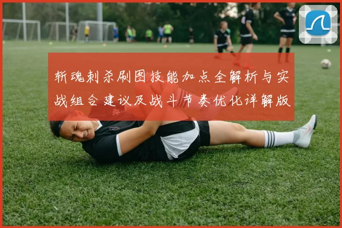斩魂刺杀刷图技能加点全解析与实战组合建议及战斗节奏优化详解版