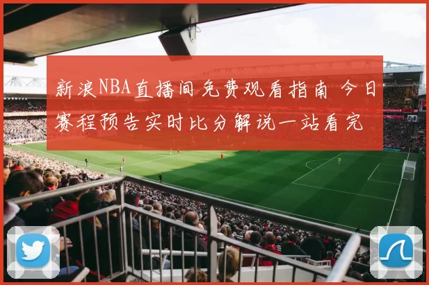 新浪NBA直播间免费观看指南 今日赛程预告实时比分解说一站看完