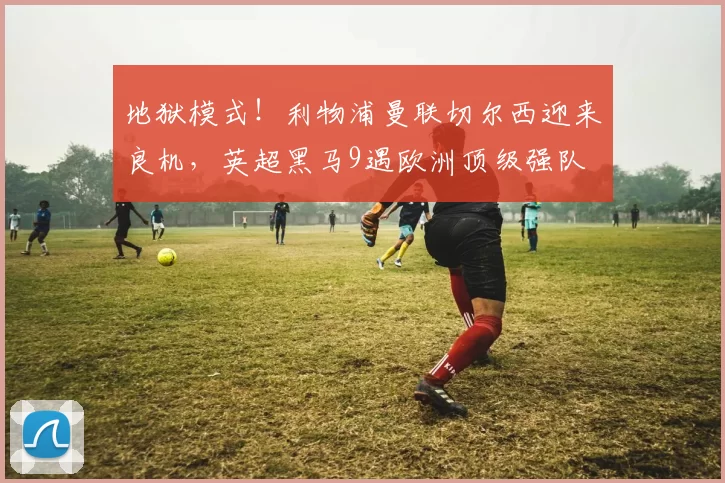 地狱模式！利物浦曼联切尔西迎来良机，英超黑马9遇欧洲顶级强队