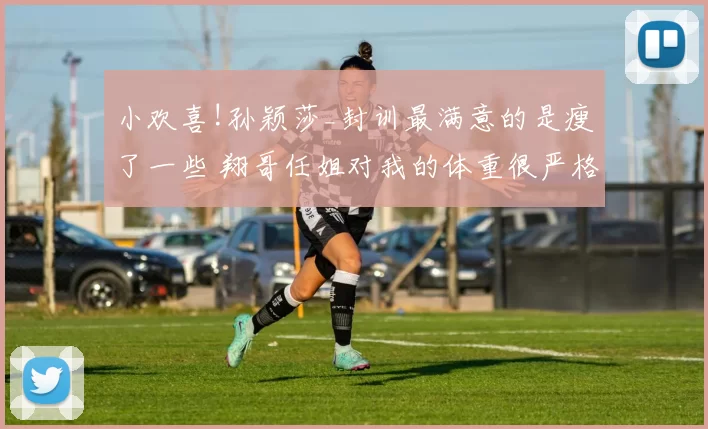 小欢喜!孙颖莎_封训最满意的是瘦了一些 翔哥任姐对我的体重很严格