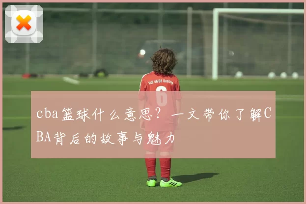 cba篮球什么意思？一文带你了解CBA背后的故事与魅力