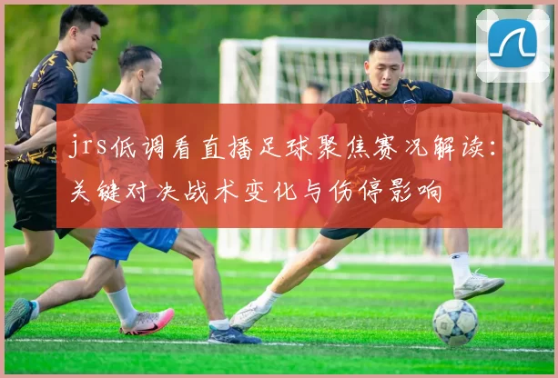 jrs低调看直播足球聚焦赛况解读:关键对决战术变化与伤停影响
