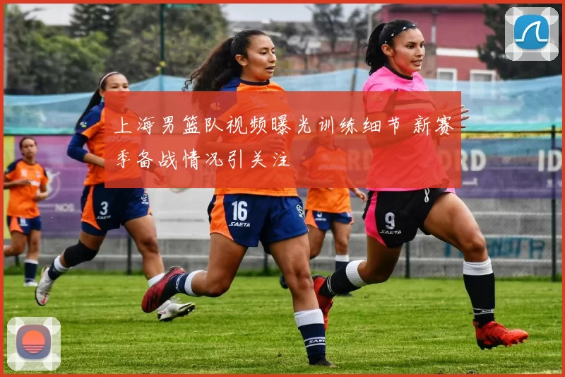 上海男篮队视频曝光训练细节 新赛季备战情况引关注
