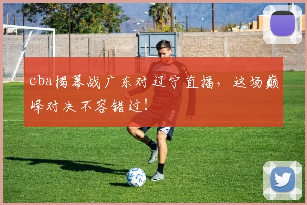 cba揭幕战广东对辽宁直播，这场巅峰对决不容错过！