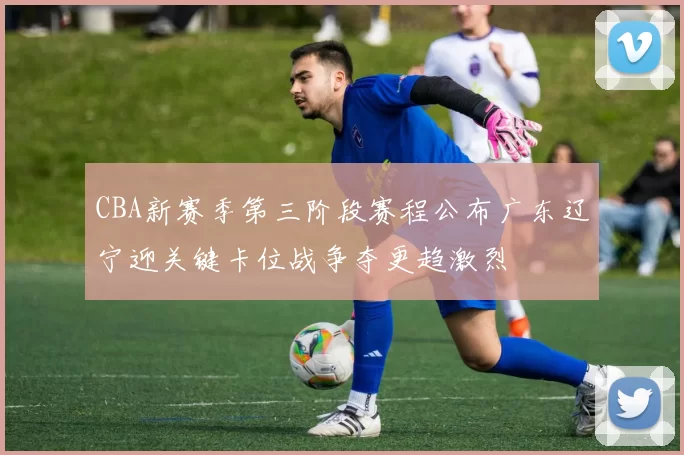 CBA新赛季第三阶段赛程公布广东辽宁迎关键卡位战争夺更趋激烈