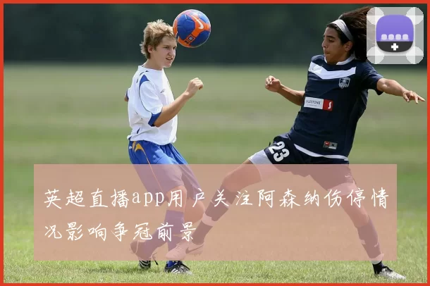 英超直播app用户关注阿森纳伤停情况影响争冠前景