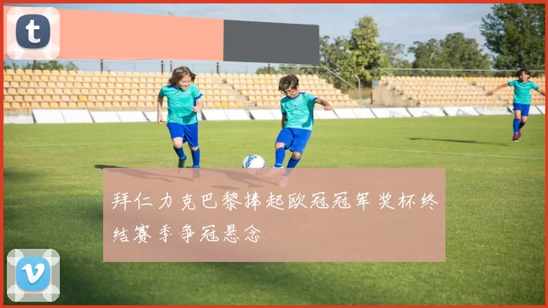 拜仁力克巴黎捧起欧冠冠军奖杯终结赛季争冠悬念