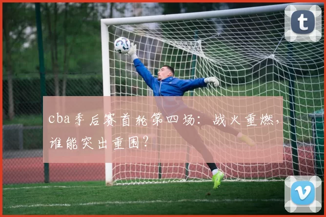 cba季后赛首轮第四场：战火重燃，谁能突出重围？
